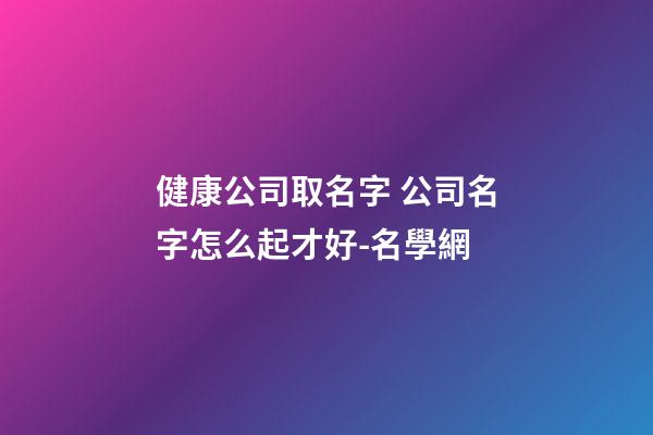 健康公司取名字 公司名字怎么起才好-名學網